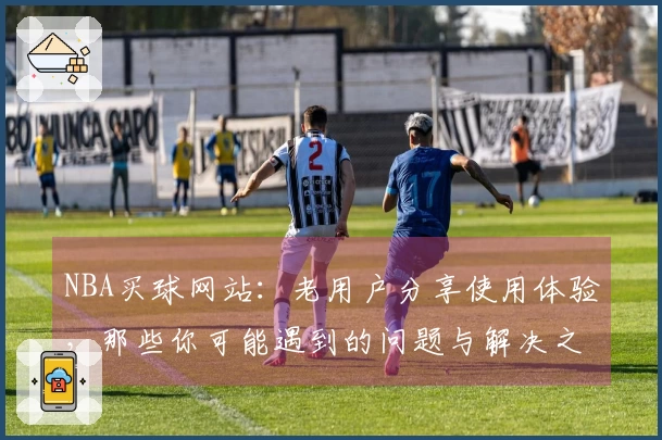 NBA买球网站：老用户分享使用体验，那些你可能遇到的问题与解决之道