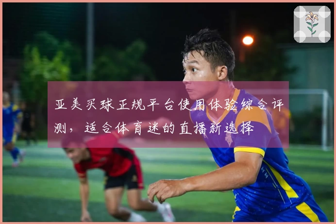 亚美买球正规平台使用体验综合评测，适合体育迷的直播新选择